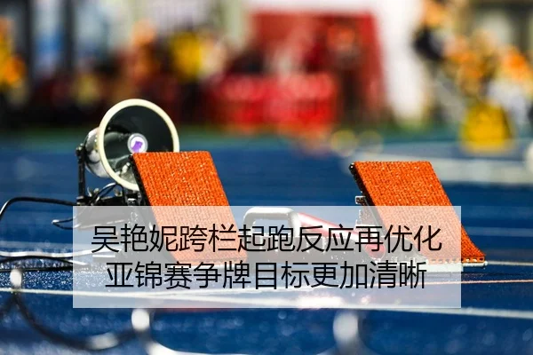 吴艳妮跨栏起跑反应再优化 亚锦赛争牌目标更加清晰