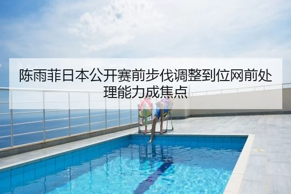 陈雨菲日本公开赛前步伐调整到位网前处理能力成焦点