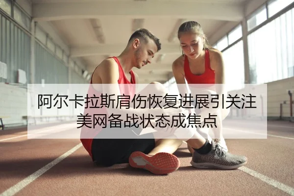 阿尔卡拉斯肩伤恢复进展引关注 美网备战状态成焦点