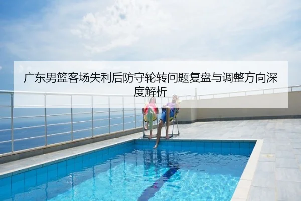 广东男篮客场失利后防守轮转问题复盘与调整方向深度解析